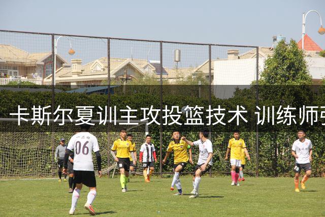 卡斯尔夏训主攻投篮技术 训练师强调需适应比赛强度