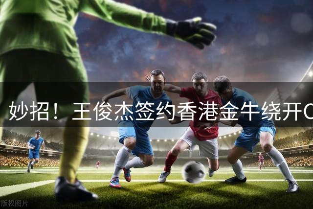 妙招！王俊杰签约香港金牛绕开CBA选秀，保留NBA梦想+收入暴涨