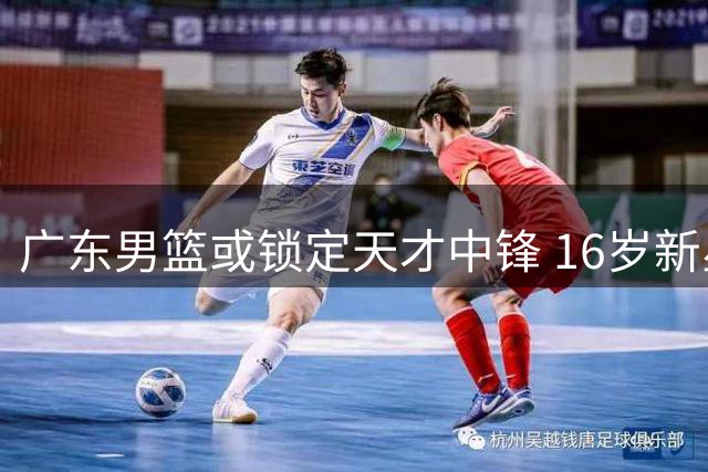 广东男篮或锁定天才中锋 16岁新星有望接班易建联？