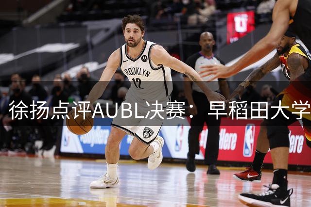 徐扬点评AUBL决赛：早稻田大学技术特点值得学习