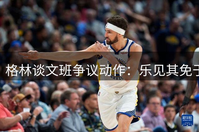 格林谈文班争议动作：乐见其免于吹罚 期待他出战决赛