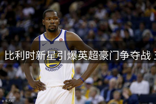 比利时新星引爆英超豪门争夺战 五家俱乐部竞逐布鲁日左路飞翼