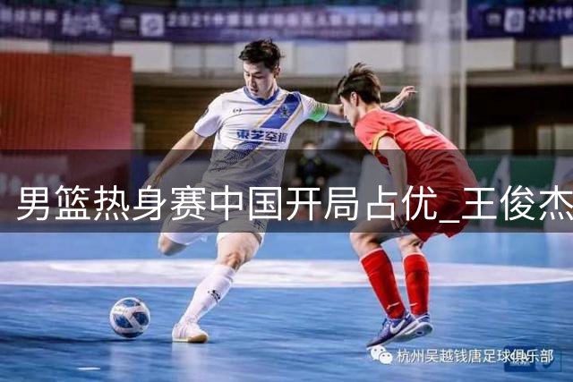 男篮热身赛中国开局占优 王俊杰胡金秋接连封盖建功
